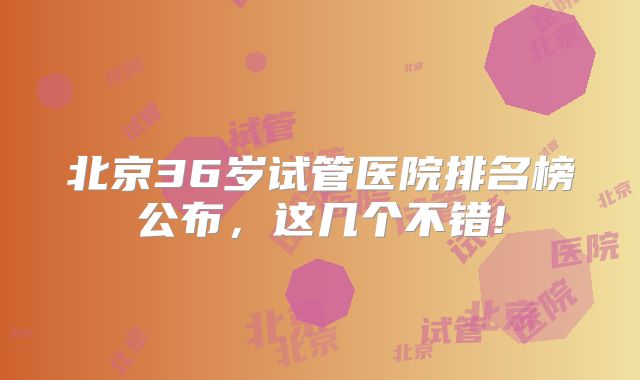 北京36岁试管医院排名榜公布,这几个不错!