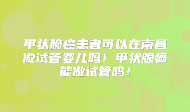 甲状腺癌患者可以在南昌做试管婴儿吗!甲状腺癌能做试管吗!