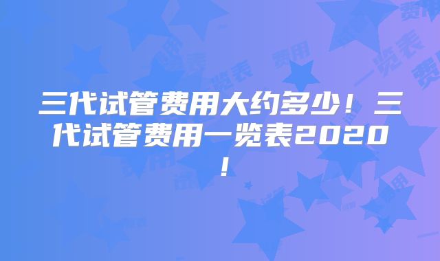 三代试管费用大约多少！三代试管费用一览表2020！