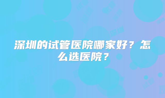 深圳的试管医院哪家好？怎么选医院？