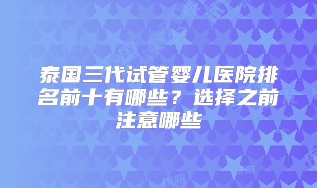 泰国三代试管婴儿医院排名前十有哪些？选择之前注意哪些