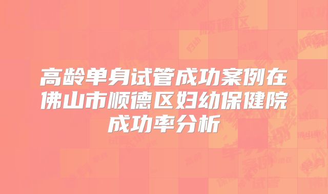 高龄单身试管成功案例在佛山市顺德区妇幼保健院成功率分析
