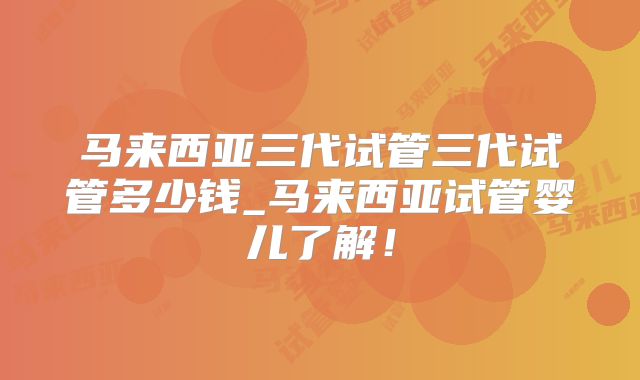 马来西亚三代试管三代试管多少钱_马来西亚试管婴儿了解！