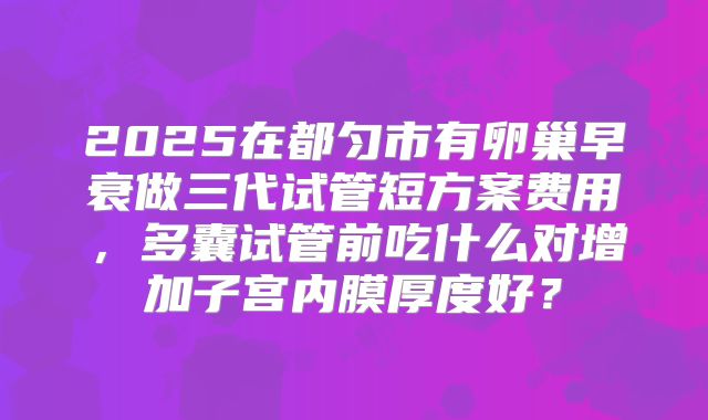 2025在都匀市有卵巢早衰做三代试管短方案费用,多囊试管前吃什么对增加子宫内膜厚度好?
