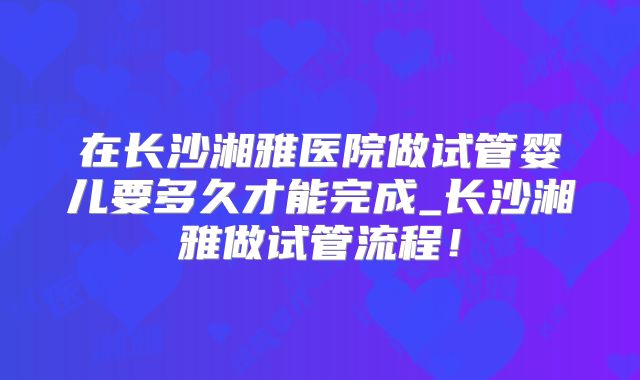 在长沙湘雅医院做试管婴儿要多久才能完成_长沙湘雅做试管流程！