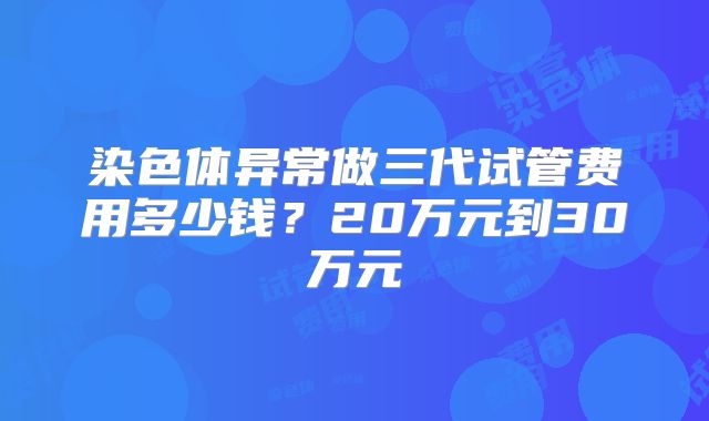 染色体异常做三代试管费用多少钱？20万元到30万元
