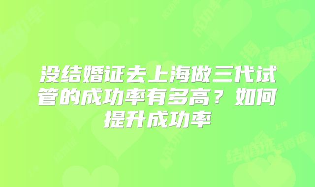 没结婚证去上海做三代试管的成功率有多高？如何提升成功率