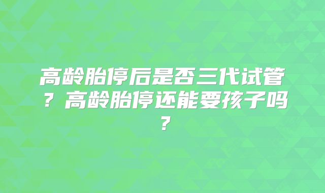 高龄胎停后是否三代试管？高龄胎停还能要孩子吗？