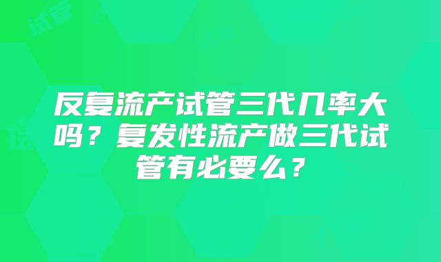 反复流产试管三代几率大吗？复发性流产做三代试管有必要么？