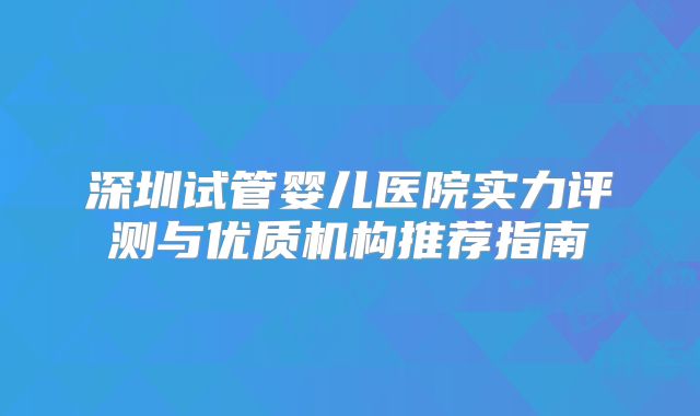 深圳试管婴儿医院实力评测与优质机构推荐指南