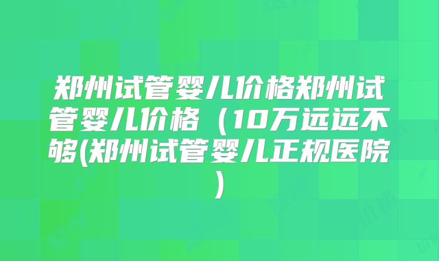 郑州试管婴儿价格郑州试管婴儿价格(10万远远不够(郑州试管婴儿正规医院)