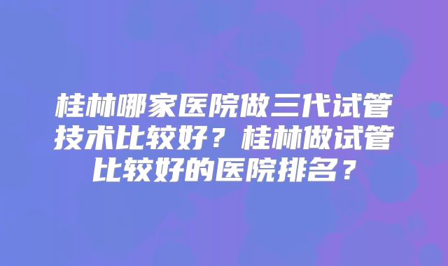 桂林哪家医院做三代试管技术比较好?桂林做试管比较好的医院排名?