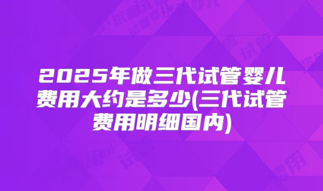 2025年做三代试管婴儿费用大约是多少(三代试管费用明细国内)