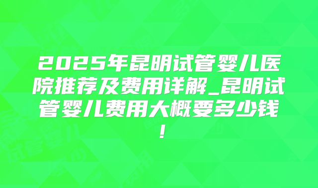 2025年昆明试管婴儿医院推荐及费用详解_昆明试管婴儿费用大概要多少钱！