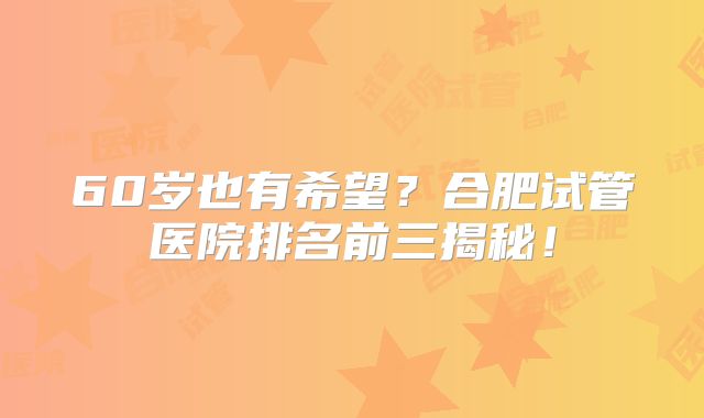 60岁也有希望？合肥试管医院排名前三揭秘！