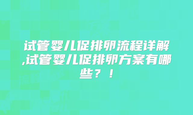 试管婴儿促排卵流程详解,试管婴儿促排卵方案有哪些?!