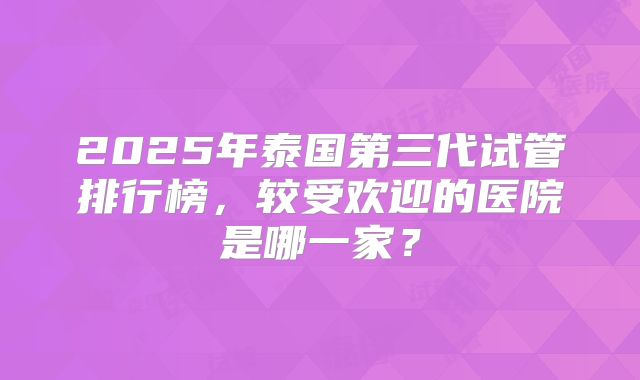 2025年泰国第三代试管排行榜，较受欢迎的医院是哪一家？