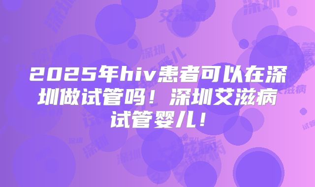 2025年hiv患者可以在深圳做试管吗！深圳艾滋病试管婴儿！