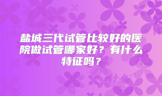 盐城三代试管比较好的医院做试管哪家好？有什么特征吗？