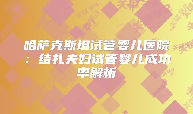 哈萨克斯坦试管婴儿医院：结扎夫妇试管婴儿成功率解析