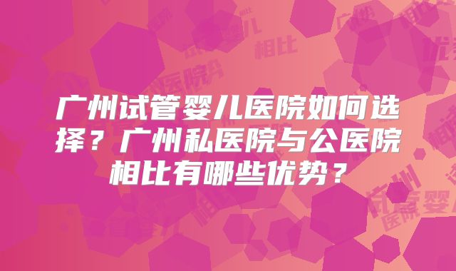 广州试管婴儿医院如何选择？广州私医院与公医院相比有哪些优势？