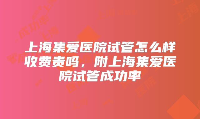 上海集爱医院试管怎么样收费贵吗，附上海集爱医院试管成功率