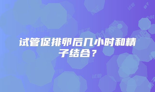 试管促排卵后几小时和精子结合？