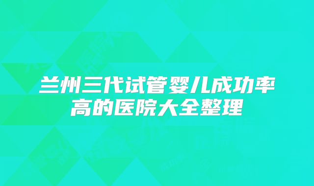 兰州三代试管婴儿成功率高的医院大全整理