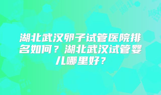 湖北武汉卵子试管医院排名如何？湖北武汉试管婴儿哪里好？