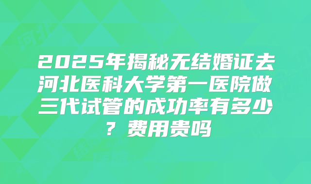 2025年揭秘无结婚证去河北医科大学第一医院做三代试管的成功率有多少？费用贵吗