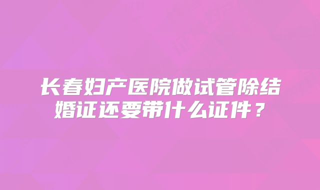长春妇产医院做试管除结婚证还要带什么证件？