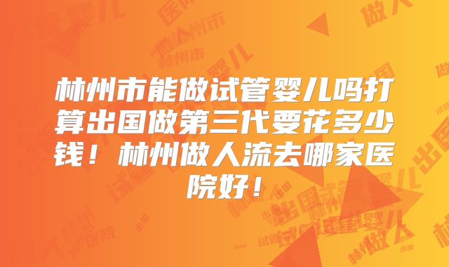 林州市能做试管婴儿吗打算出国做第三代要花多少钱！林州做人流去哪家医院好！