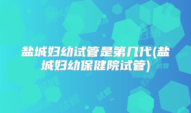 盐城妇幼试管是第几代(盐城妇幼保健院试管)