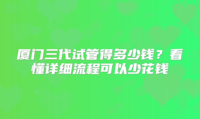 厦门三代试管得多少钱?看懂详细流程可以少花钱