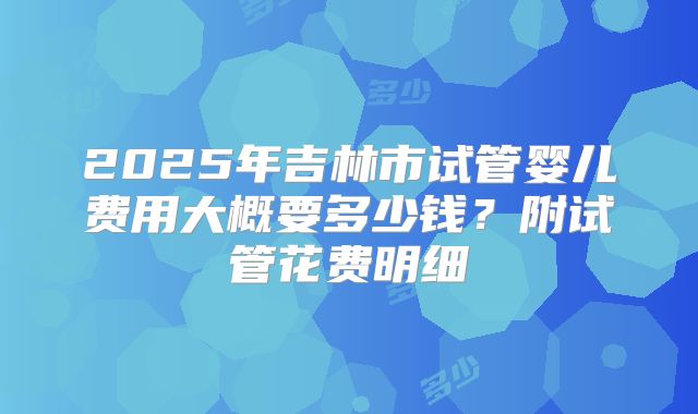 2025年吉林市试管婴儿费用大概要多少钱?附试管花费明细