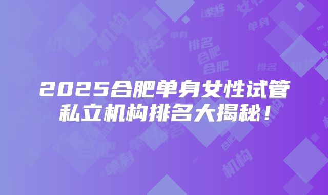 2025合肥单身女性试管私立机构排名大揭秘!