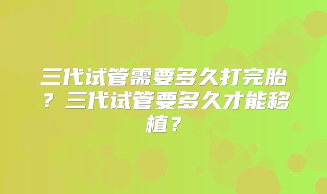 三代试管需要多久打完胎?三代试管要多久才能移植?