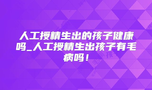 人工授精生出的孩子健康吗_人工授精生出孩子有毛病吗！