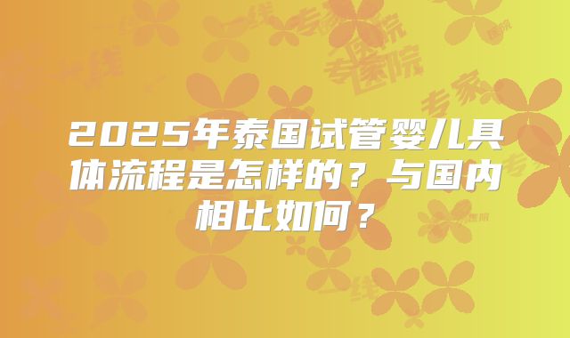 2025年泰国试管婴儿具体流程是怎样的?与国内相比如何?