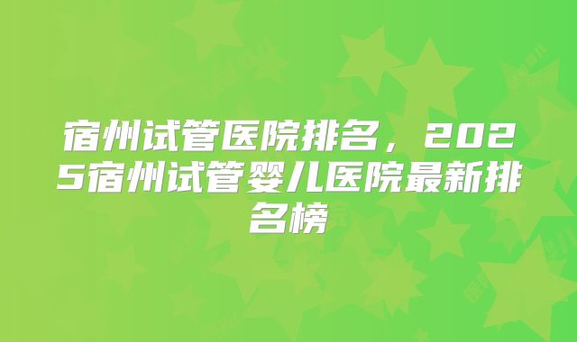 宿州试管医院排名，2025宿州试管婴儿医院最新排名榜