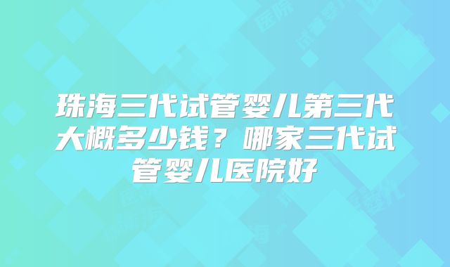 珠海三代试管婴儿第三代大概多少钱？哪家三代试管婴儿医院好