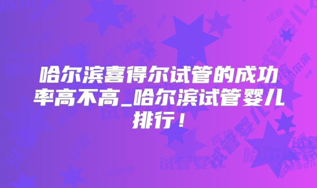 哈尔滨喜得尔试管的成功率高不高_哈尔滨试管婴儿排行！