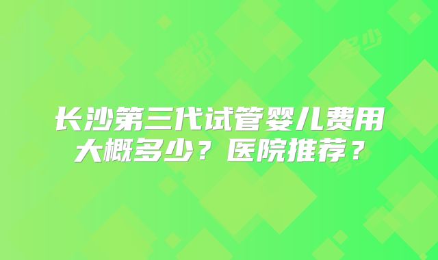 长沙第三代试管婴儿费用大概多少？医院推荐？
