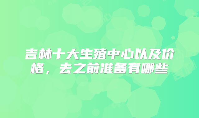 吉林十大生殖中心以及价格，去之前准备有哪些