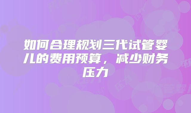 如何合理规划三代试管婴儿的费用预算，减少财务压力