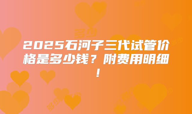 2025石河子三代试管价格是多少钱？附费用明细！