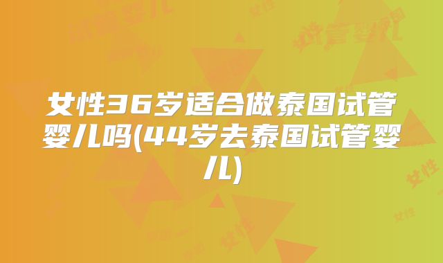 女性36岁适合做泰国试管婴儿吗(44岁去泰国试管婴儿)