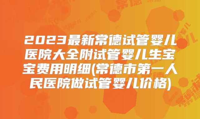 2023最新常德试管婴儿医院大全附试管婴儿生宝宝费用明细(常德市第一人民医院做试管婴儿价格)