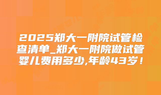 2025郑大一附院试管检查清单_郑大一附院做试管婴儿费用多少,年龄43岁！