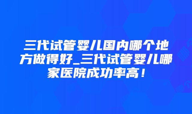 三代试管婴儿国内哪个地方做得好_三代试管婴儿哪家医院成功率高!